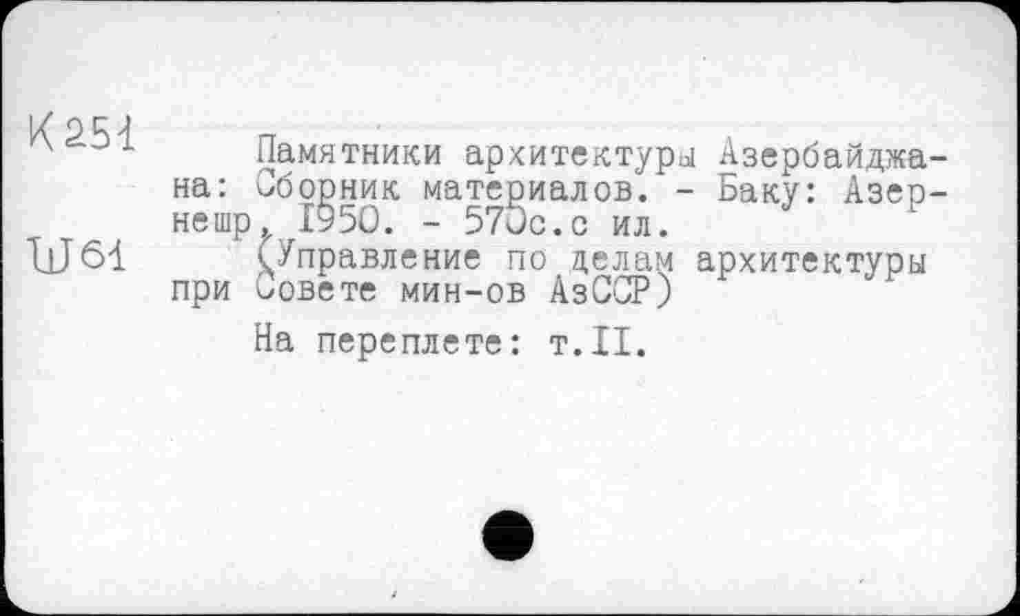 ﻿К 251
Ш 61
Памятники архитектуры Азербайджа на: Сборник материалов. - Баку: Азер нешр. І95О. - 570с.с ил.
(Управление по делам архитектуры при совете мин-ов АзССР)
На переплете: т.11.